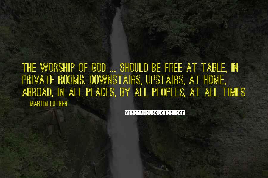 Martin Luther Quotes: The worship of God ... should be free at table, in private rooms, downstairs, upstairs, at home, abroad, in all places, by all peoples, at all times