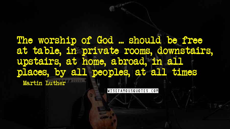 Martin Luther Quotes: The worship of God ... should be free at table, in private rooms, downstairs, upstairs, at home, abroad, in all places, by all peoples, at all times