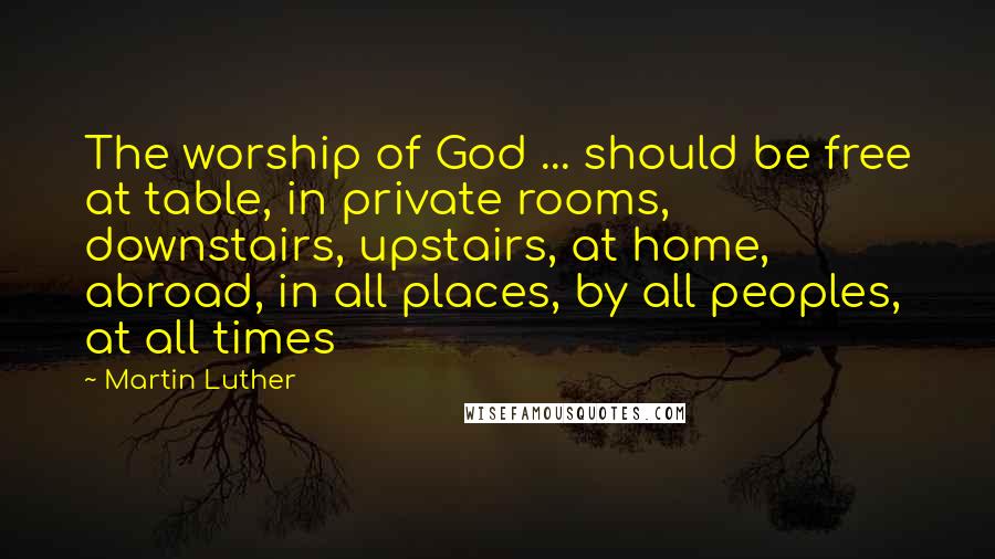Martin Luther Quotes: The worship of God ... should be free at table, in private rooms, downstairs, upstairs, at home, abroad, in all places, by all peoples, at all times