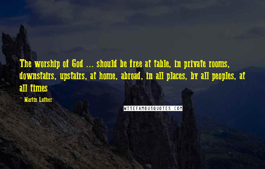 Martin Luther Quotes: The worship of God ... should be free at table, in private rooms, downstairs, upstairs, at home, abroad, in all places, by all peoples, at all times