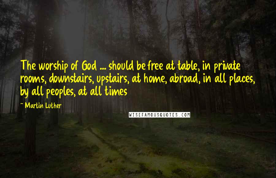 Martin Luther Quotes: The worship of God ... should be free at table, in private rooms, downstairs, upstairs, at home, abroad, in all places, by all peoples, at all times