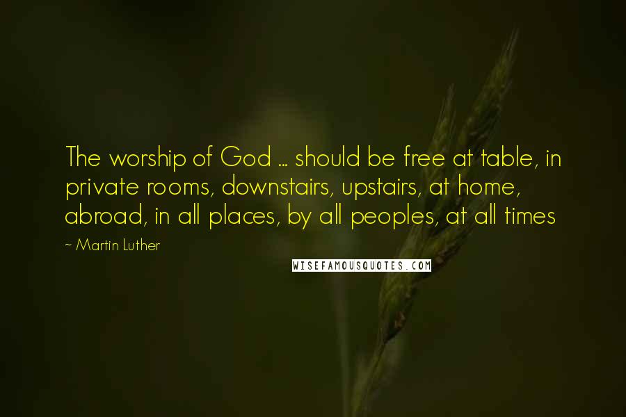 Martin Luther Quotes: The worship of God ... should be free at table, in private rooms, downstairs, upstairs, at home, abroad, in all places, by all peoples, at all times