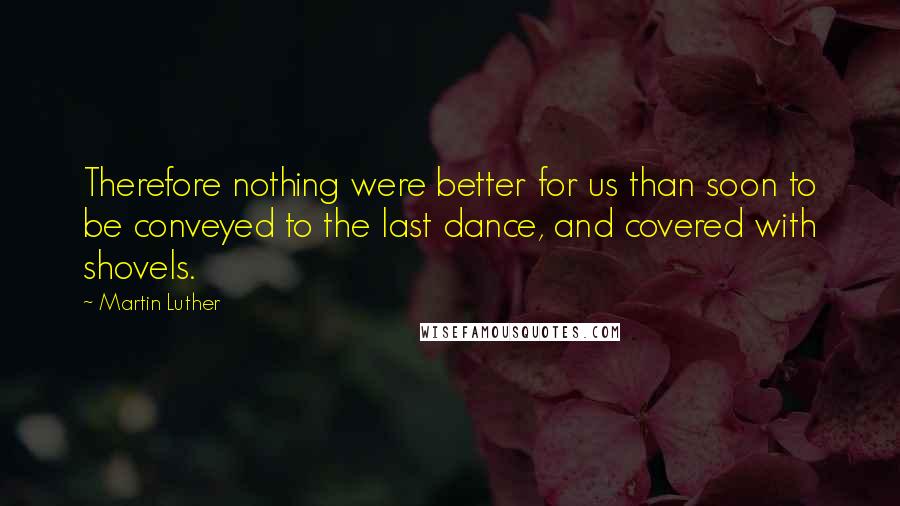 Martin Luther Quotes: Therefore nothing were better for us than soon to be conveyed to the last dance, and covered with shovels.