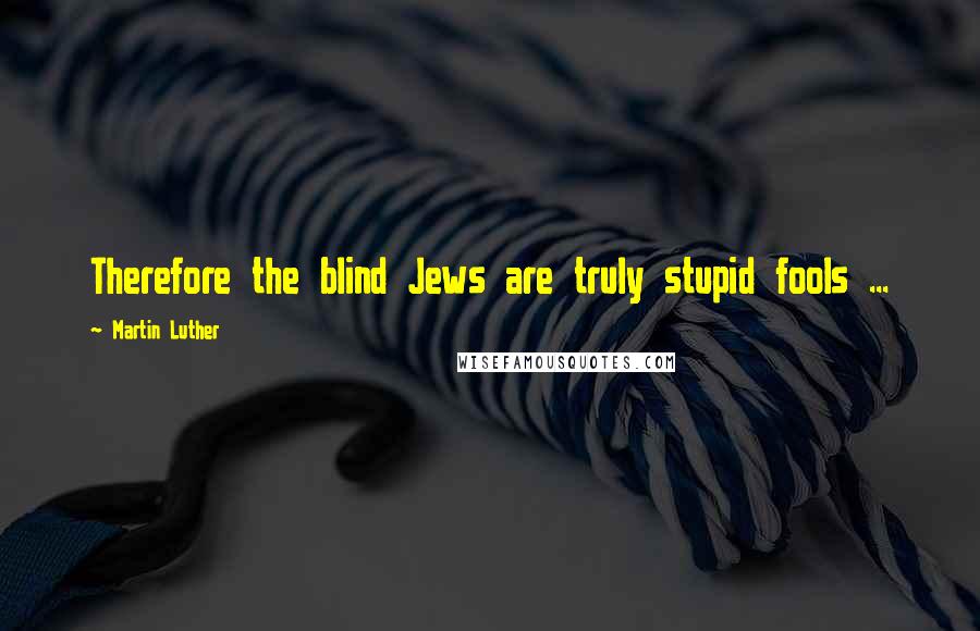 Martin Luther Quotes: Therefore the blind Jews are truly stupid fools ...