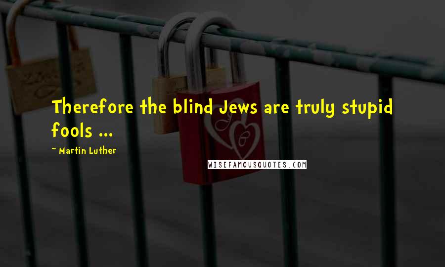 Martin Luther Quotes: Therefore the blind Jews are truly stupid fools ...