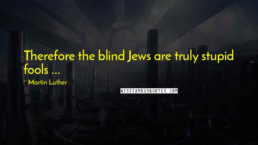 Martin Luther Quotes: Therefore the blind Jews are truly stupid fools ...