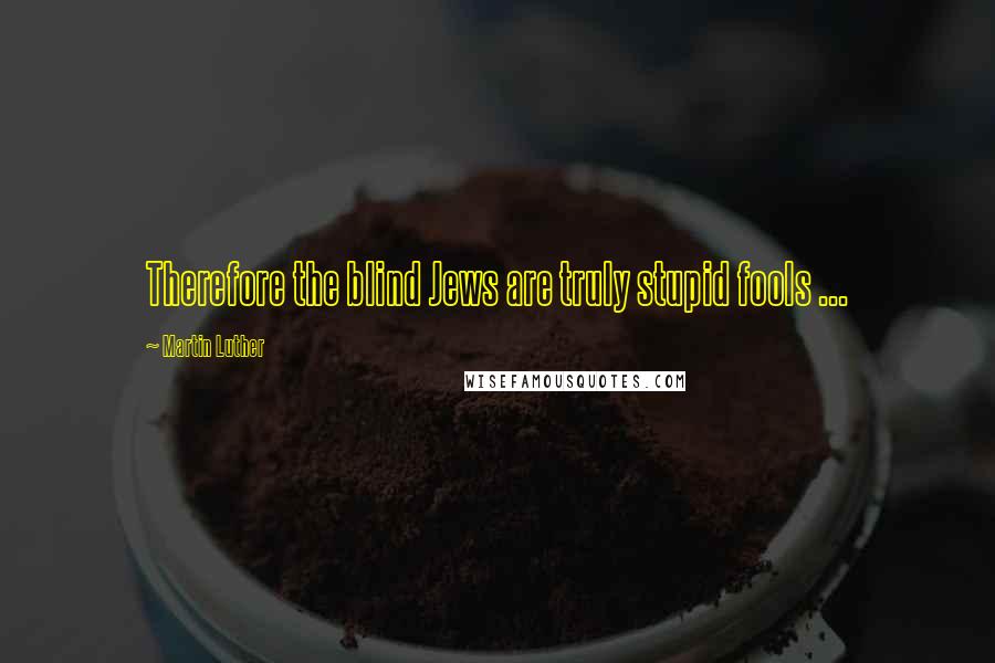 Martin Luther Quotes: Therefore the blind Jews are truly stupid fools ...