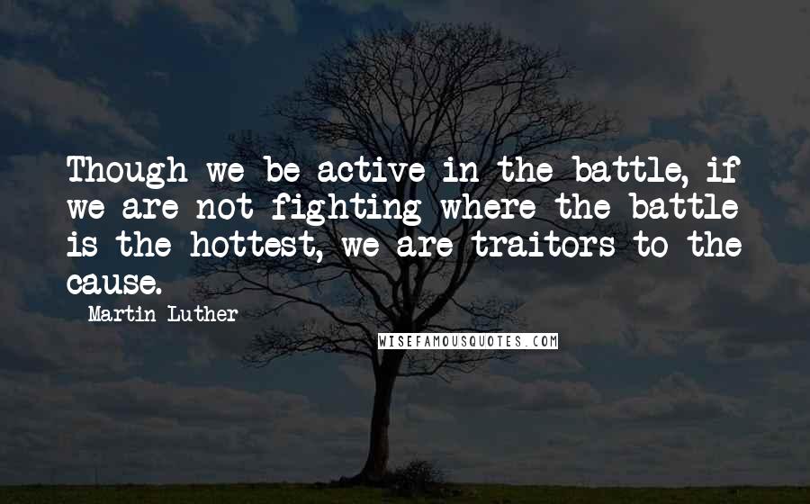 Martin Luther Quotes: Though we be active in the battle, if we are not fighting where the battle is the hottest, we are traitors to the cause.