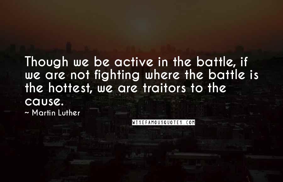 Martin Luther Quotes: Though we be active in the battle, if we are not fighting where the battle is the hottest, we are traitors to the cause.