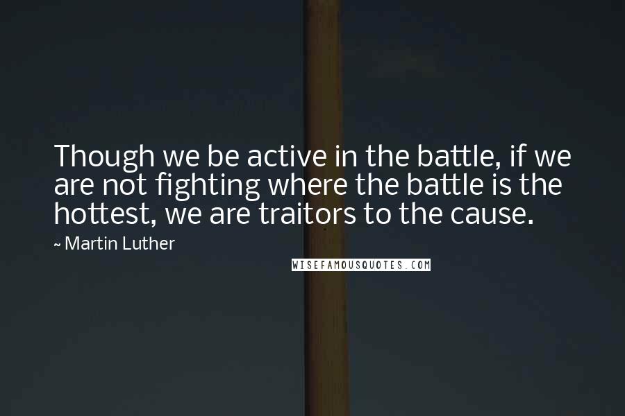 Martin Luther Quotes: Though we be active in the battle, if we are not fighting where the battle is the hottest, we are traitors to the cause.