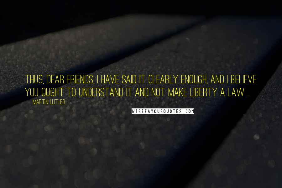 Martin Luther Quotes: Thus, dear friends, I have said it clearly enough, and I believe you ought to understand it and not make liberty a law ...