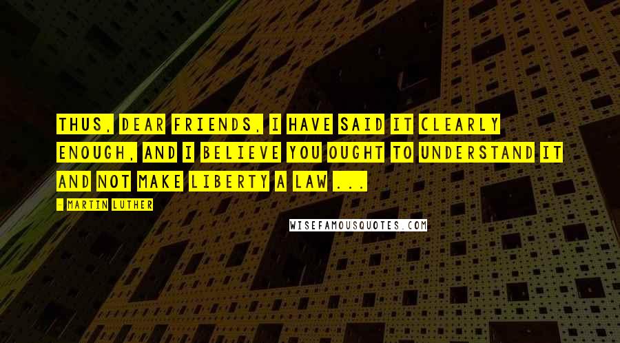Martin Luther Quotes: Thus, dear friends, I have said it clearly enough, and I believe you ought to understand it and not make liberty a law ...