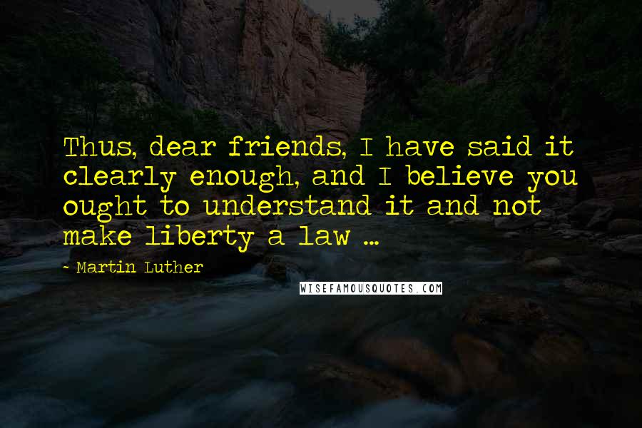 Martin Luther Quotes: Thus, dear friends, I have said it clearly enough, and I believe you ought to understand it and not make liberty a law ...