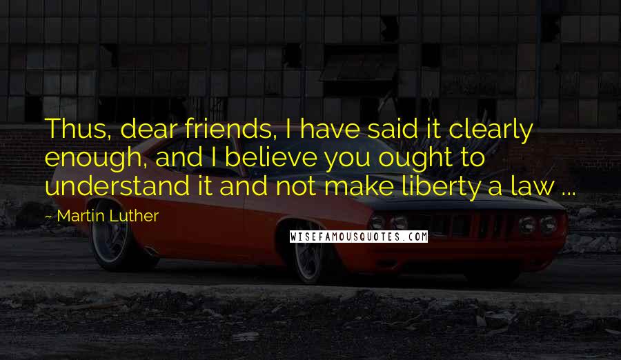 Martin Luther Quotes: Thus, dear friends, I have said it clearly enough, and I believe you ought to understand it and not make liberty a law ...