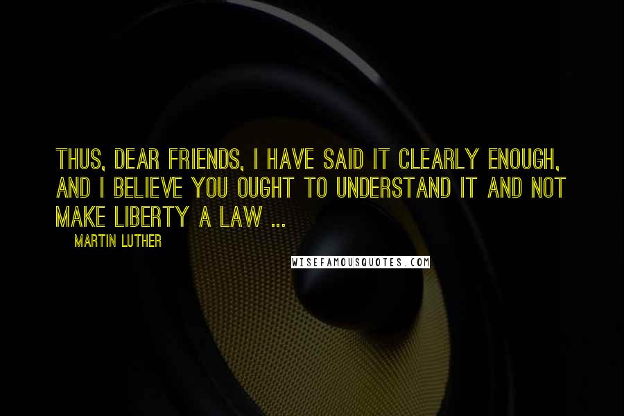 Martin Luther Quotes: Thus, dear friends, I have said it clearly enough, and I believe you ought to understand it and not make liberty a law ...