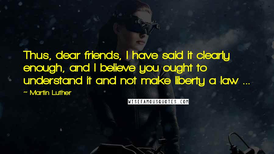 Martin Luther Quotes: Thus, dear friends, I have said it clearly enough, and I believe you ought to understand it and not make liberty a law ...