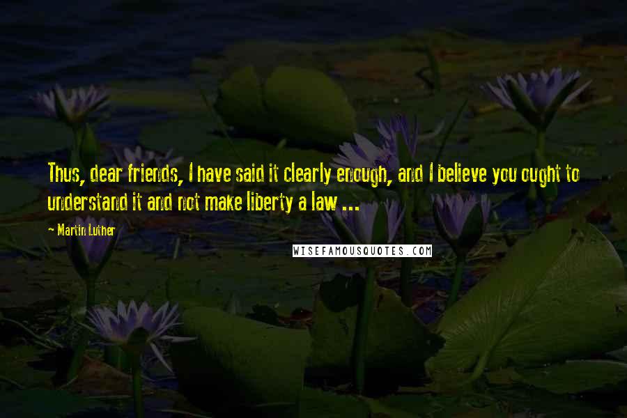 Martin Luther Quotes: Thus, dear friends, I have said it clearly enough, and I believe you ought to understand it and not make liberty a law ...