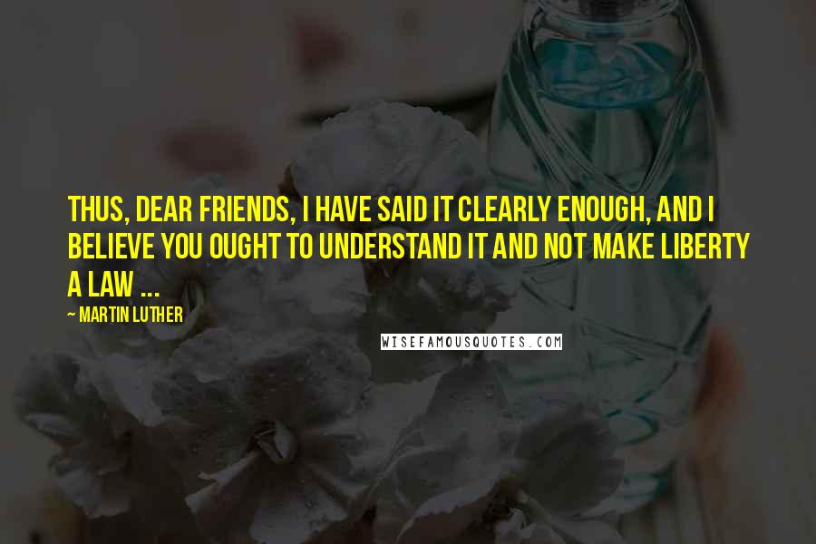 Martin Luther Quotes: Thus, dear friends, I have said it clearly enough, and I believe you ought to understand it and not make liberty a law ...