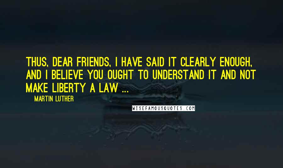 Martin Luther Quotes: Thus, dear friends, I have said it clearly enough, and I believe you ought to understand it and not make liberty a law ...