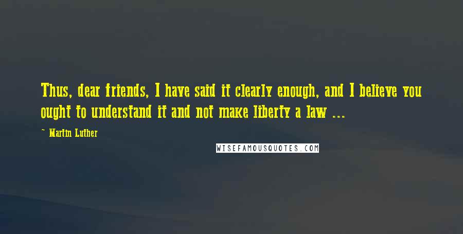 Martin Luther Quotes: Thus, dear friends, I have said it clearly enough, and I believe you ought to understand it and not make liberty a law ...