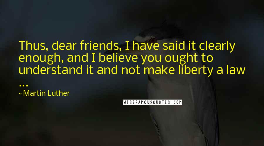 Martin Luther Quotes: Thus, dear friends, I have said it clearly enough, and I believe you ought to understand it and not make liberty a law ...