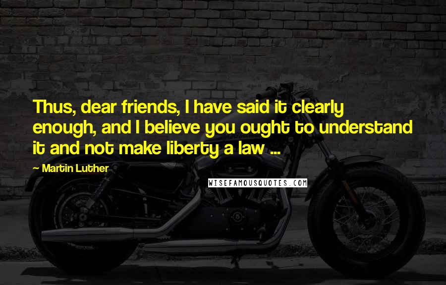 Martin Luther Quotes: Thus, dear friends, I have said it clearly enough, and I believe you ought to understand it and not make liberty a law ...