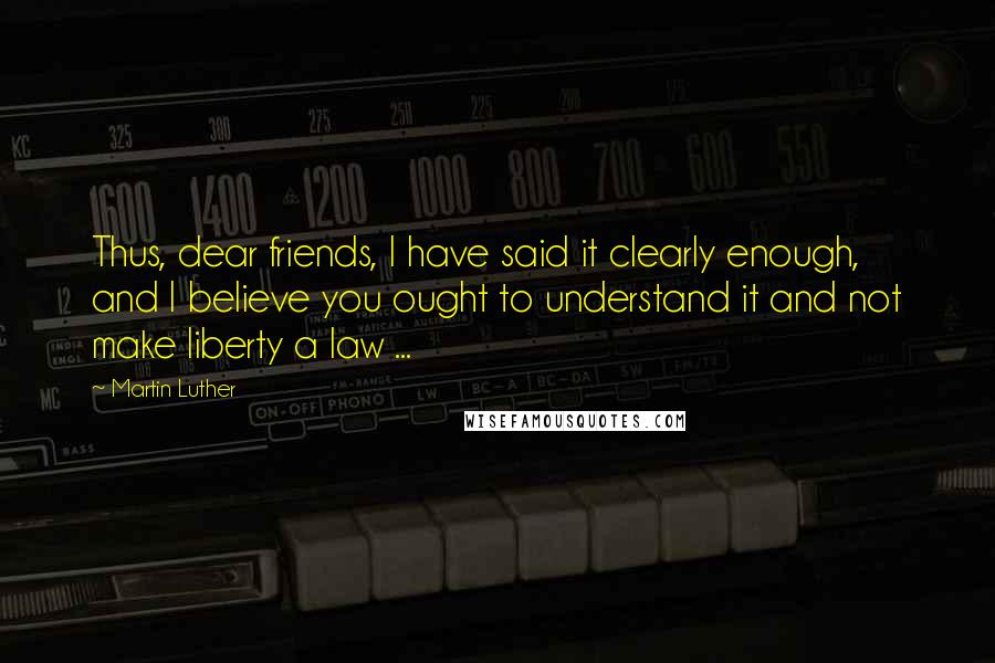 Martin Luther Quotes: Thus, dear friends, I have said it clearly enough, and I believe you ought to understand it and not make liberty a law ...