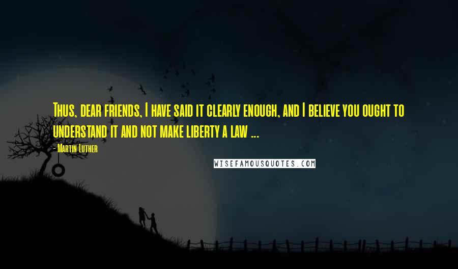 Martin Luther Quotes: Thus, dear friends, I have said it clearly enough, and I believe you ought to understand it and not make liberty a law ...