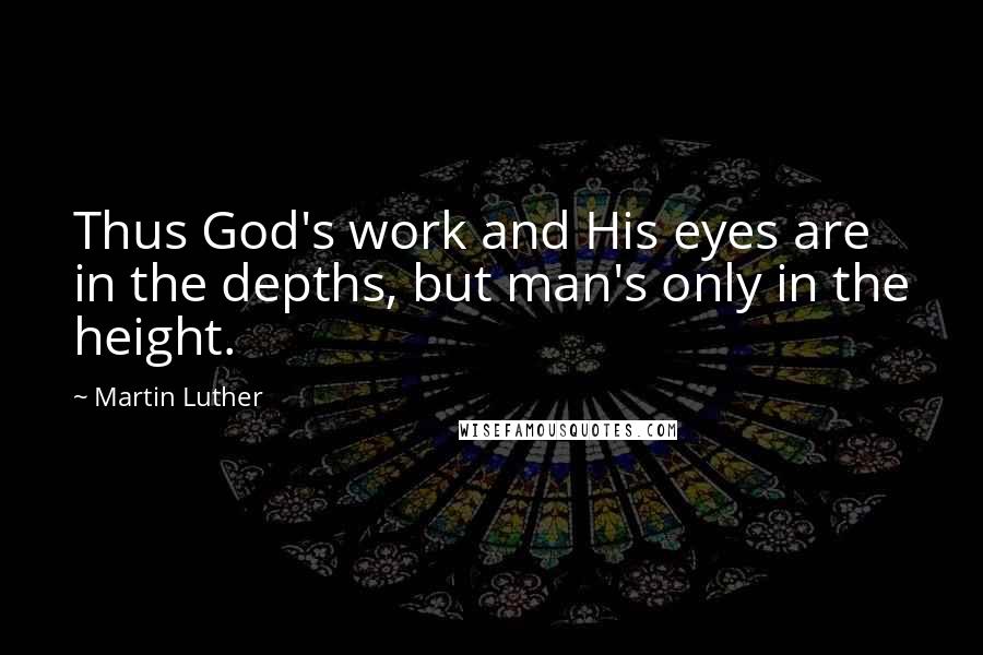 Martin Luther Quotes: Thus God's work and His eyes are in the depths, but man's only in the height.