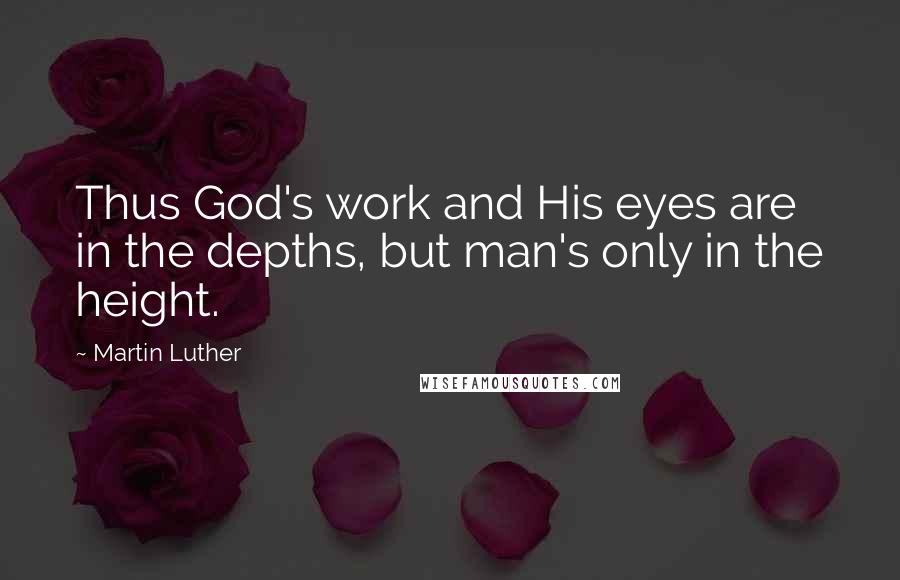 Martin Luther Quotes: Thus God's work and His eyes are in the depths, but man's only in the height.