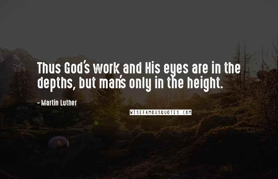 Martin Luther Quotes: Thus God's work and His eyes are in the depths, but man's only in the height.