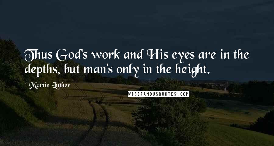 Martin Luther Quotes: Thus God's work and His eyes are in the depths, but man's only in the height.