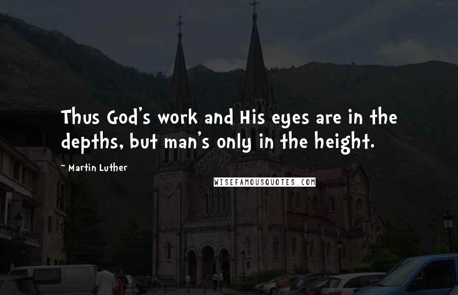 Martin Luther Quotes: Thus God's work and His eyes are in the depths, but man's only in the height.