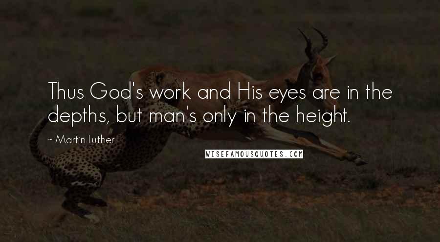 Martin Luther Quotes: Thus God's work and His eyes are in the depths, but man's only in the height.