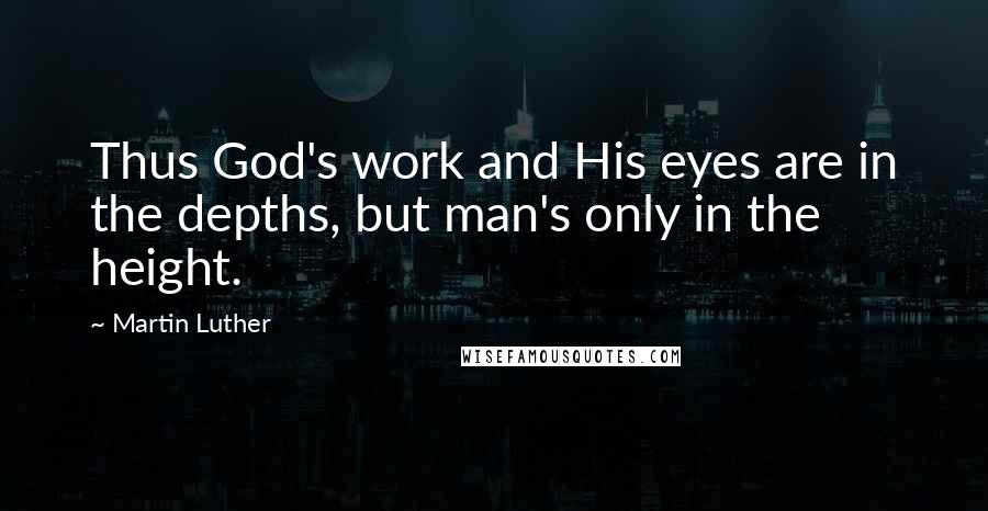 Martin Luther Quotes: Thus God's work and His eyes are in the depths, but man's only in the height.