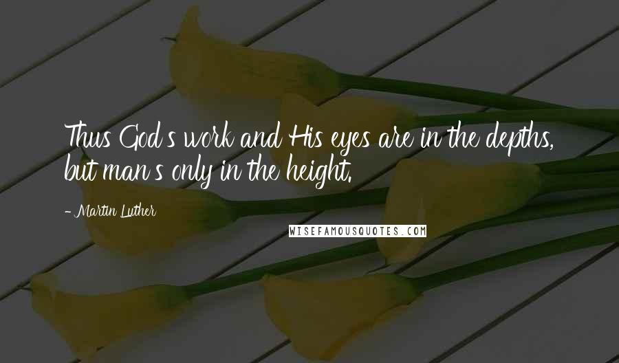 Martin Luther Quotes: Thus God's work and His eyes are in the depths, but man's only in the height.