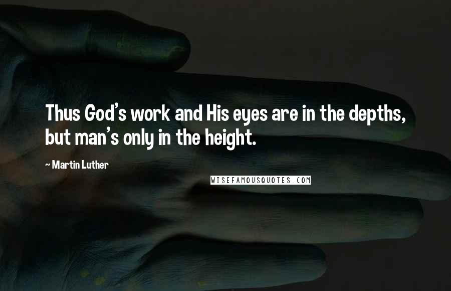 Martin Luther Quotes: Thus God's work and His eyes are in the depths, but man's only in the height.