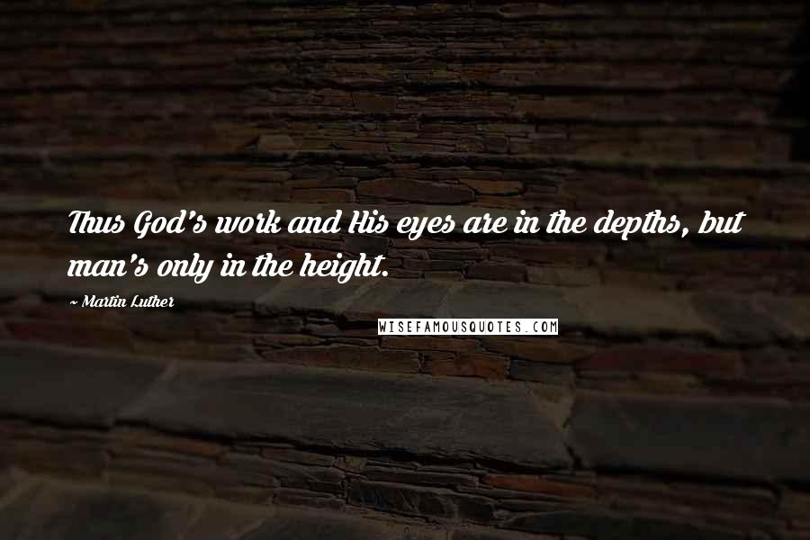 Martin Luther Quotes: Thus God's work and His eyes are in the depths, but man's only in the height.
