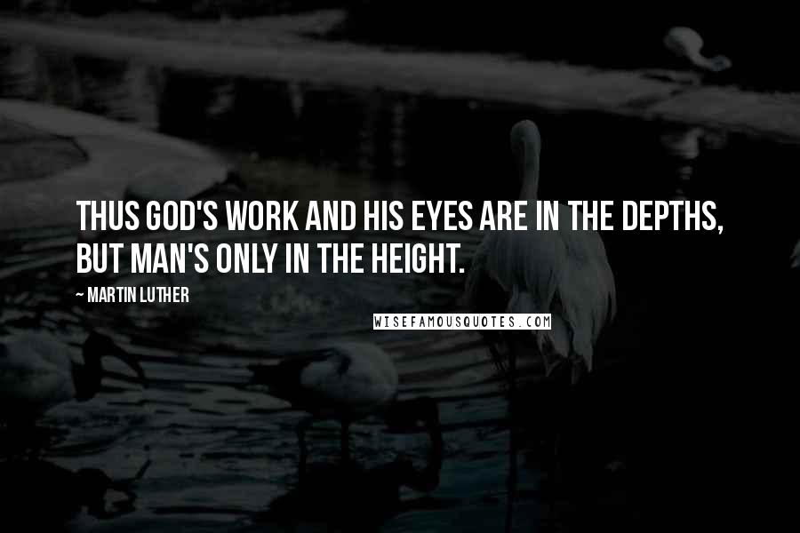 Martin Luther Quotes: Thus God's work and His eyes are in the depths, but man's only in the height.