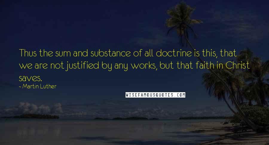 Martin Luther Quotes: Thus the sum and substance of all doctrine is this, that we are not justified by any works, but that faith in Christ saves.
