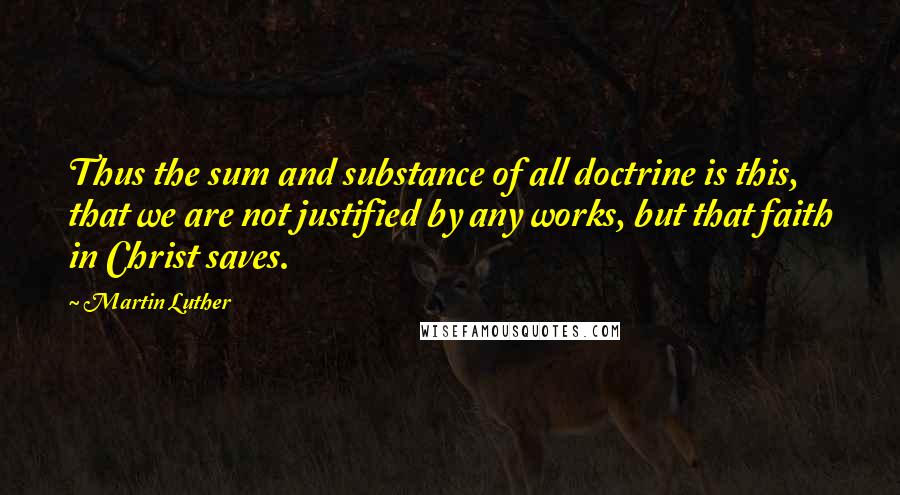 Martin Luther Quotes: Thus the sum and substance of all doctrine is this, that we are not justified by any works, but that faith in Christ saves.