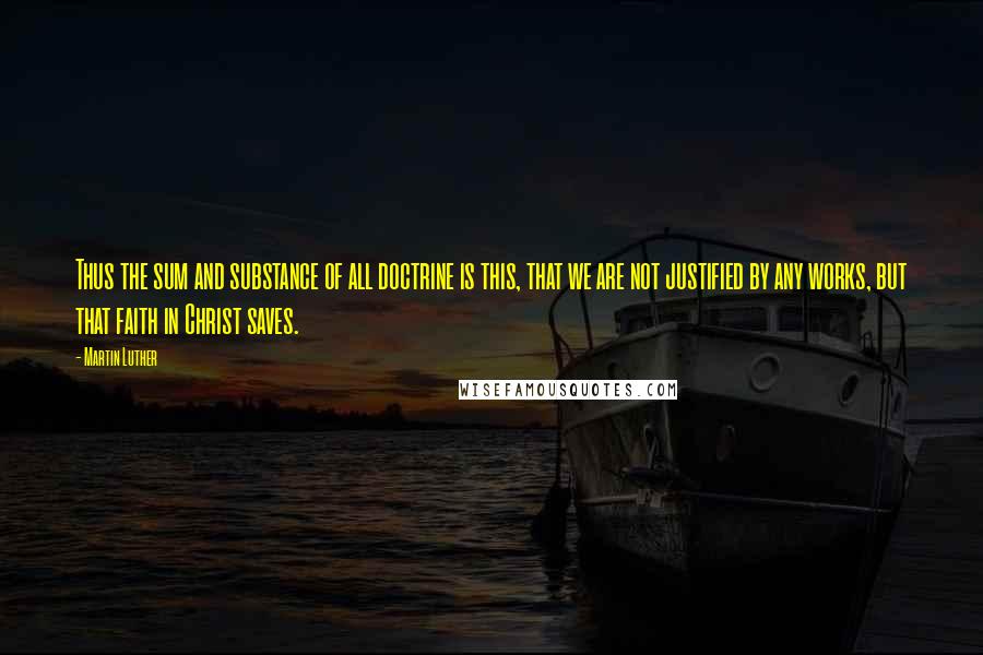 Martin Luther Quotes: Thus the sum and substance of all doctrine is this, that we are not justified by any works, but that faith in Christ saves.