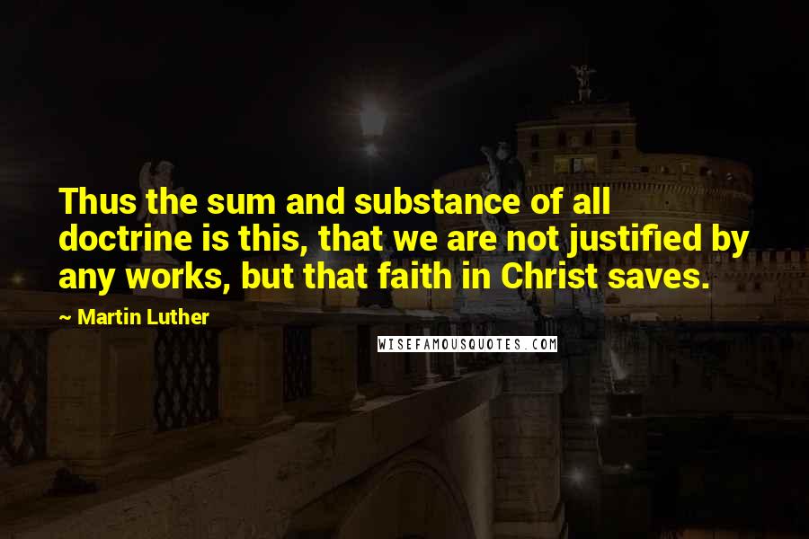 Martin Luther Quotes: Thus the sum and substance of all doctrine is this, that we are not justified by any works, but that faith in Christ saves.