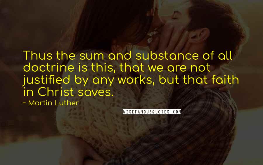 Martin Luther Quotes: Thus the sum and substance of all doctrine is this, that we are not justified by any works, but that faith in Christ saves.