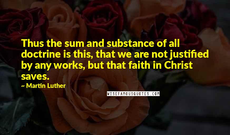 Martin Luther Quotes: Thus the sum and substance of all doctrine is this, that we are not justified by any works, but that faith in Christ saves.