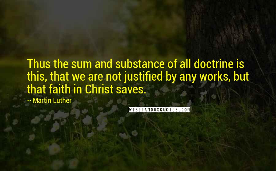 Martin Luther Quotes: Thus the sum and substance of all doctrine is this, that we are not justified by any works, but that faith in Christ saves.