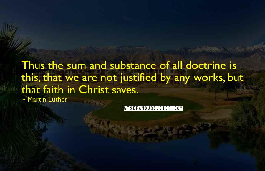 Martin Luther Quotes: Thus the sum and substance of all doctrine is this, that we are not justified by any works, but that faith in Christ saves.