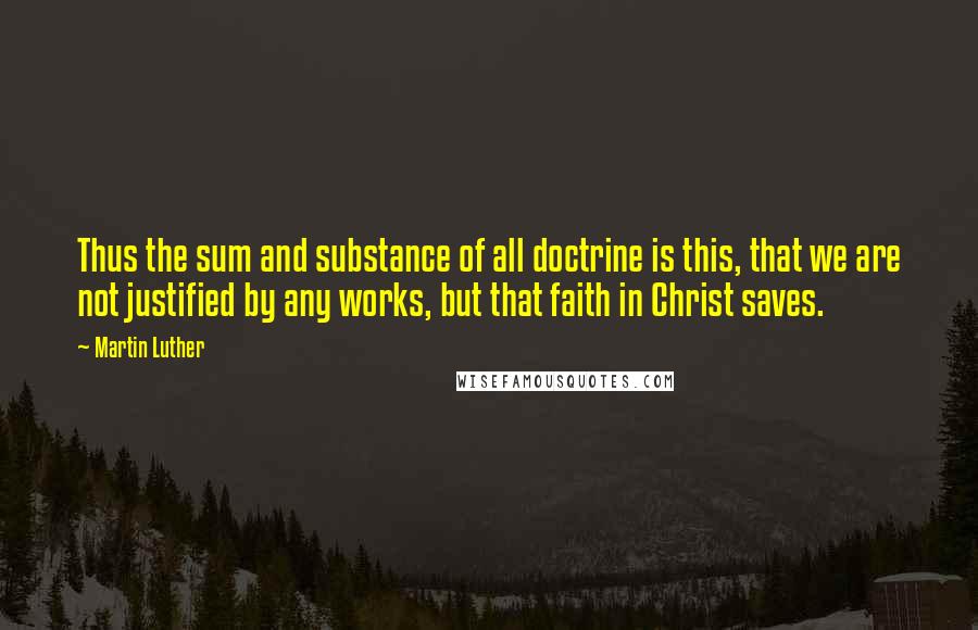 Martin Luther Quotes: Thus the sum and substance of all doctrine is this, that we are not justified by any works, but that faith in Christ saves.