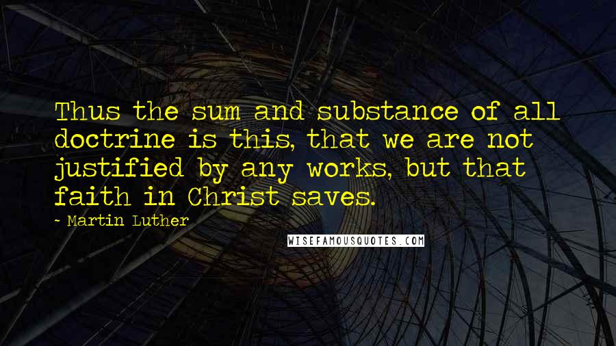 Martin Luther Quotes: Thus the sum and substance of all doctrine is this, that we are not justified by any works, but that faith in Christ saves.