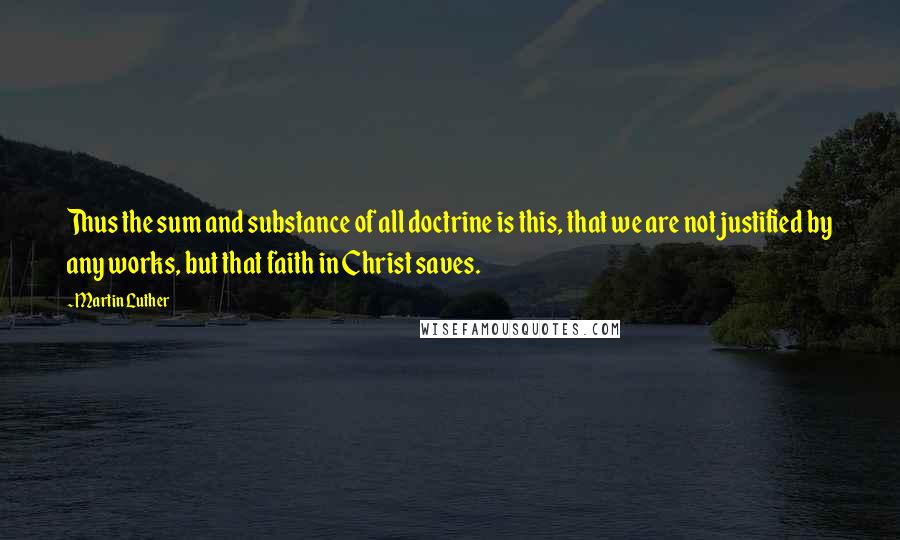 Martin Luther Quotes: Thus the sum and substance of all doctrine is this, that we are not justified by any works, but that faith in Christ saves.